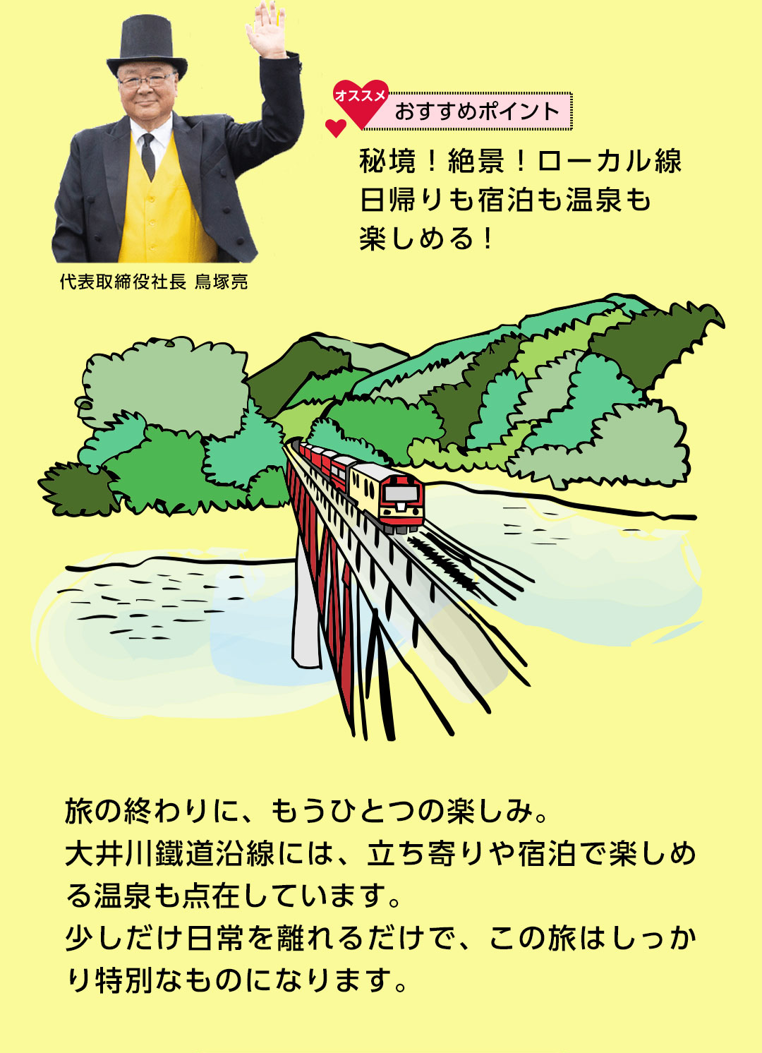代表取締役社長 鳥塚亮 おすすめポイント 秘境！絶景！ローカル線日帰りも宿泊も温泉も楽しめる！旅の終わりに、もうひとつの楽しみ。大井川鐵道沿線には、立ち寄りや宿泊で楽しめる温泉も点在しています。少しだけ日常を離れるだけで、この旅はしっかり特別なものになります。