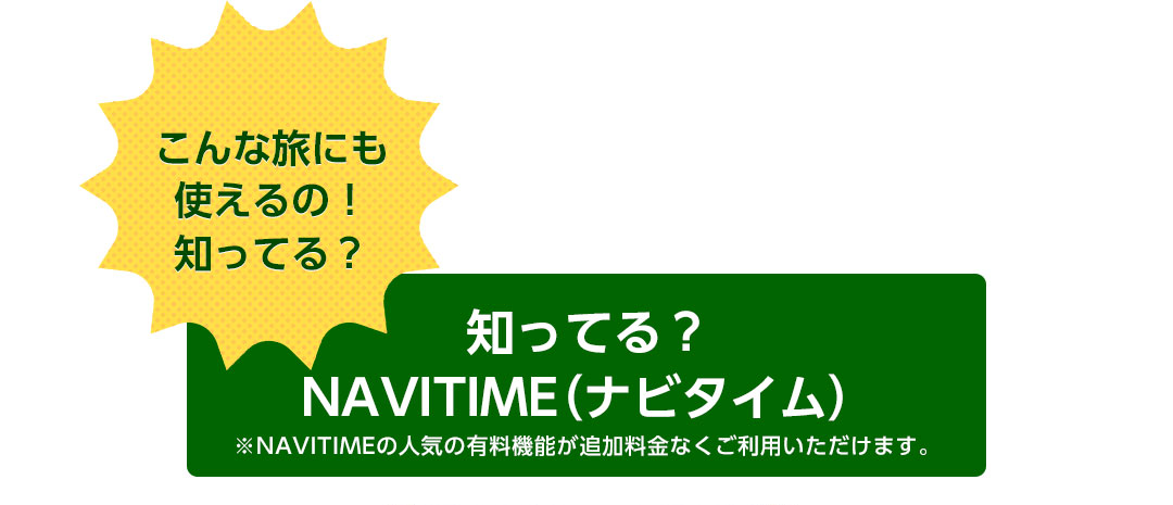 こんな旅にも使えるの!知ってる? 知ってる?NAVITIME(ナビタイム) ※NAVITIMEの人気の有料機能が追加料金なくご利用いただけます。