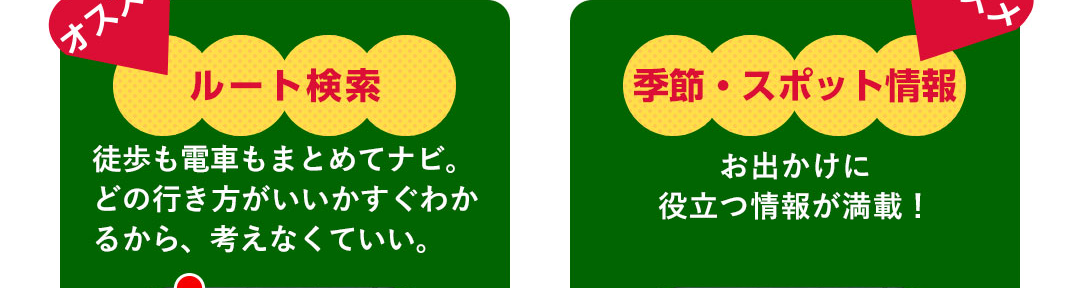 オススメ ルート検索 徒歩も電車もまとめてナビ。どの行き方がいいかすぐわかるから、考えなくていい。／オススメ 季節・スポット情報 お出かけに役立つ情報が満載！