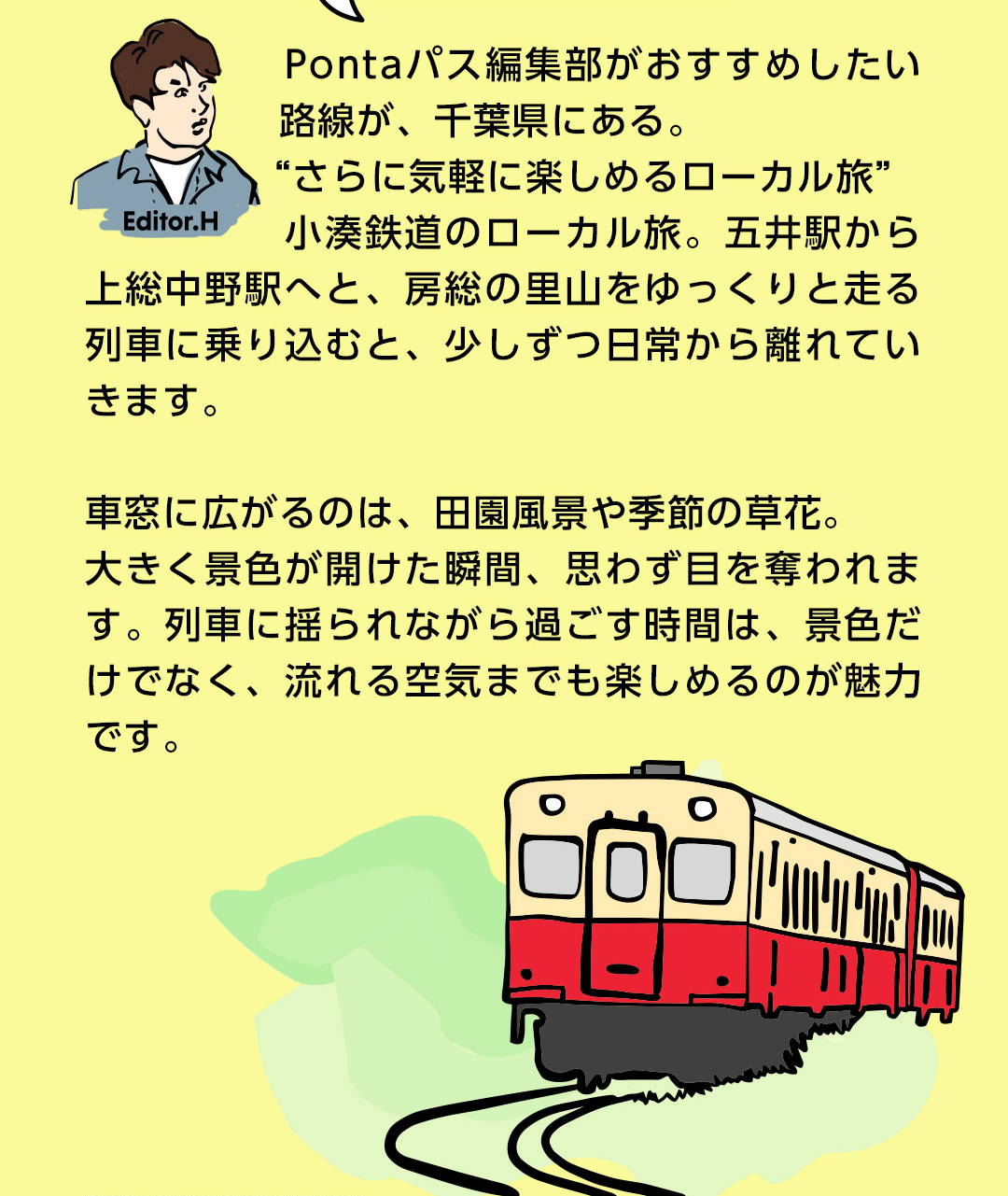 Editor．H Pontaパス編集部がおすすめしたい路線が、千葉県にある。“さらに気軽に楽しめるローカル旅”小湊鉄道のローカル旅。五井駅から上総中野駅へと、房総の里山をゆっくりと走る列車に乗り込むと、少しずつ日常から離れていきます。車窓に広がるのは、田園風景や季節の草花。大きく景色が開けた瞬間、思わず目を奪われます。列車に揺られながら過ごす時間は、景色だけでなく、流れる空気までも楽しめるのが魅力です。