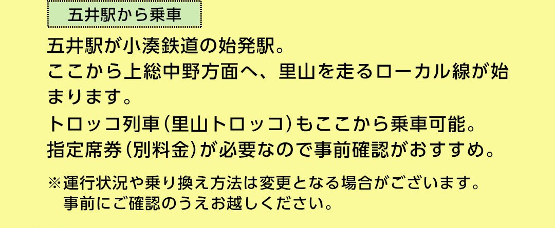 五井駅からの乗車 五井駅が小湊鉄道の始発駅。ここから上総中野方面へ、里山を走るローカル線が始まります。トロッコ列車（里山トロッコ）もここから乗車可能。指定席券（別料金）が必要なので事前確認がおすすめ ※運行状況や乗り換え方法は変更となる場合がございます。事前にご確認のうえお越しください。