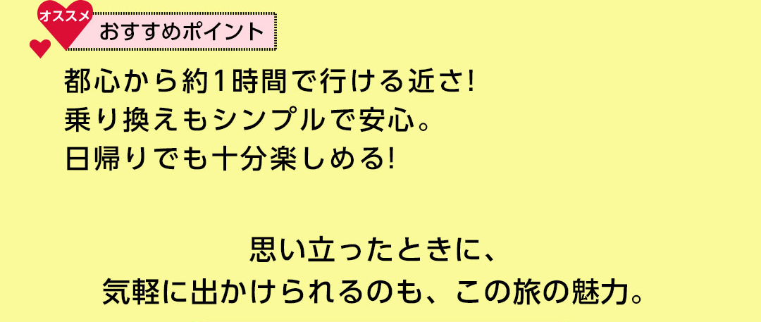 おすすめポイント 都心から約1時間で行ける近さ！乗り換えもシンプルで安心。日帰りでも十分楽しめる！思い立ったときに、気軽に出かけられるのも、この旅の魅力。