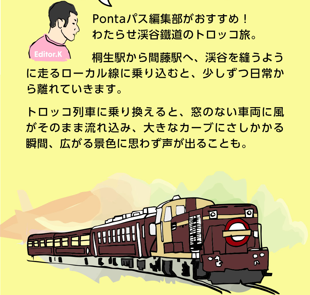 Editor．K Pontaパス編集部がおすすめ！わたらせ渓谷鐵道のトロッコ旅。桐生駅から間藤駅へ、渓谷を縫うように走るローカル線に乗り込むと、少しずつ日常から離れていきます。トロッコ列車に乗り換えると、窓のない車両に風がそのまま流れ込み、大きなカーブにさしかかる瞬間、広がる景色に思わず声が出ることも。