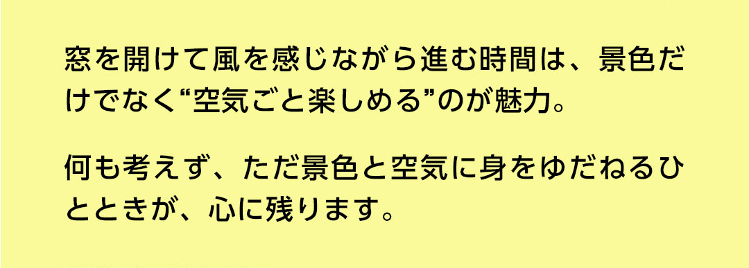 窓を開けて風を感じながら進む時間は、景色だけでなく”空気ごと楽しめる”のが魅力。何も考えず、ただ景色と空気に身をゆだねるひとときが、心に残ります。
