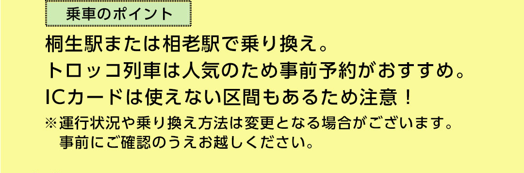 乗車のポイント 桐生駅または相老駅で乗り換え。トロッコ列車は人気のため事前予約がおすすめ。ICカードは使えない区間もあるため注意！ ※運行状況や乗り換え方法は変更となる場合がございます。事前にご確認のうえお越しください。