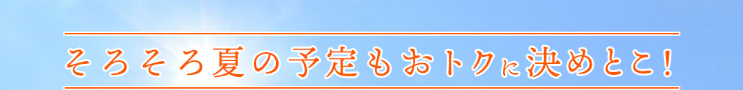 そろそろ夏の予定もおトクに決めとこ!