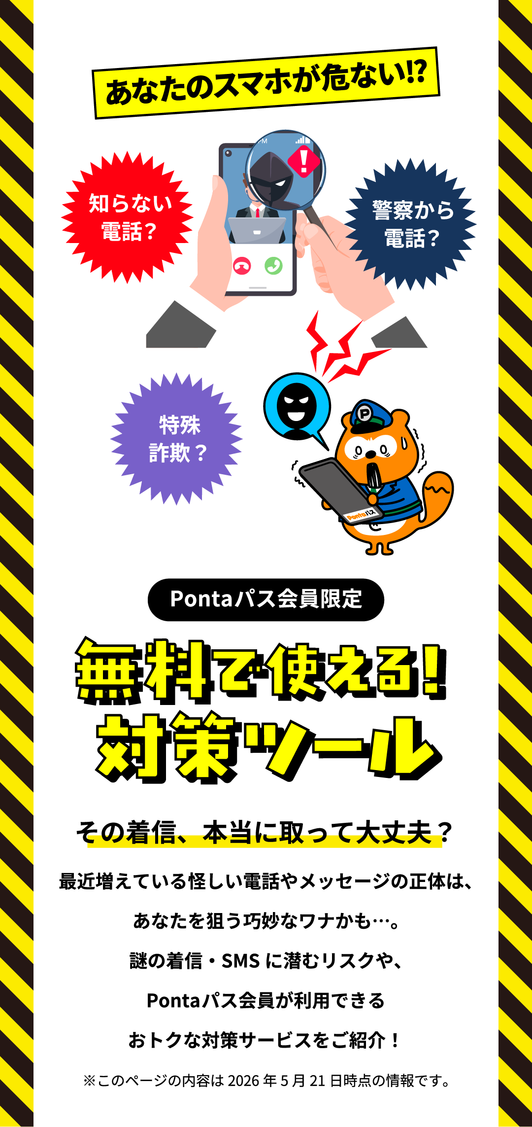 あなたのスマホが危ない!?知らない電話？警察から電話？特殊詐欺？Pontaパス会員限定 無料で使える！対策ツール その着信、本当に取って大丈夫？最近増えている怪しい電話やメッセージの正体は、あなたを狙う巧妙なワナかも…。謎の着信・SMSに潜むリスクや、Pontaパス会員が利用できるおトクな対策サービスをご紹介！ ※このページの内容は2026年5月21日時点の情報です。