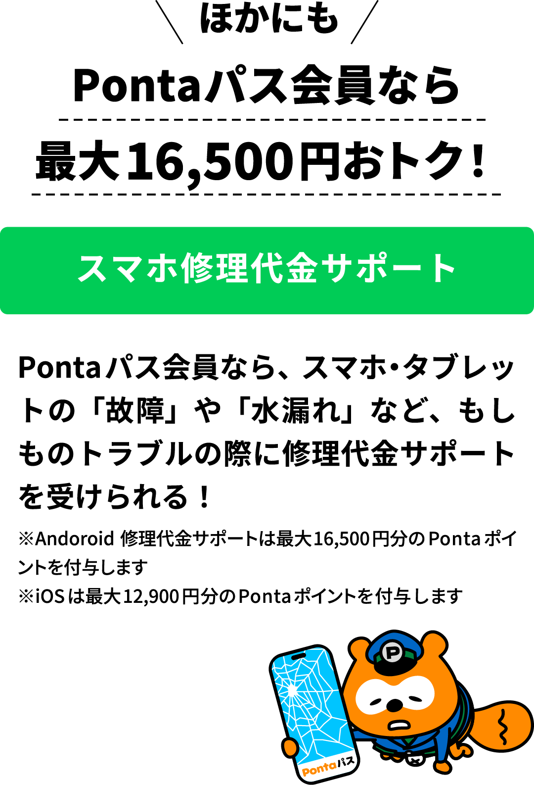 ほかにも Pontaパス会員なら最大16,500円おトク！スマホ修理代金サポート Pontaパス会員なら、スマホ・タブレットの「故障」や「水漏れ」など、もしものトラブルの際に修理代金サポートを受けられる！ ※Andoroid修理代金サポートは最大16,500円分のPontaポイントを付与します ※iOSは最大12,900円分のPontaポイントを付与します