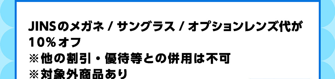 JINSのメガネ／サングラス／オプションレンズ代が10%オフ ※他の割引・優待等との併用は不可 ※対象外商品あり