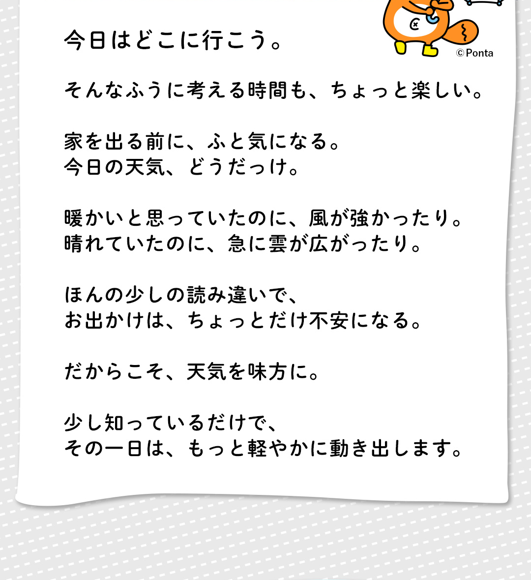 今日はどこに行こう。そんなふうに考える時間も、ちょっと楽しい。家を出る前に、ふと気になる。今日の天気、どうだっけ。暖かいと思っていたのに、風が強かったり。晴れていたのに、急に雲が広がったり。ほんの少しの読み違いで、お出かけは、ちょっとだけ不安になる。だからこそ、天気を味方に。少し知っているだけで、その一日は、もっと軽やかに動き出します。