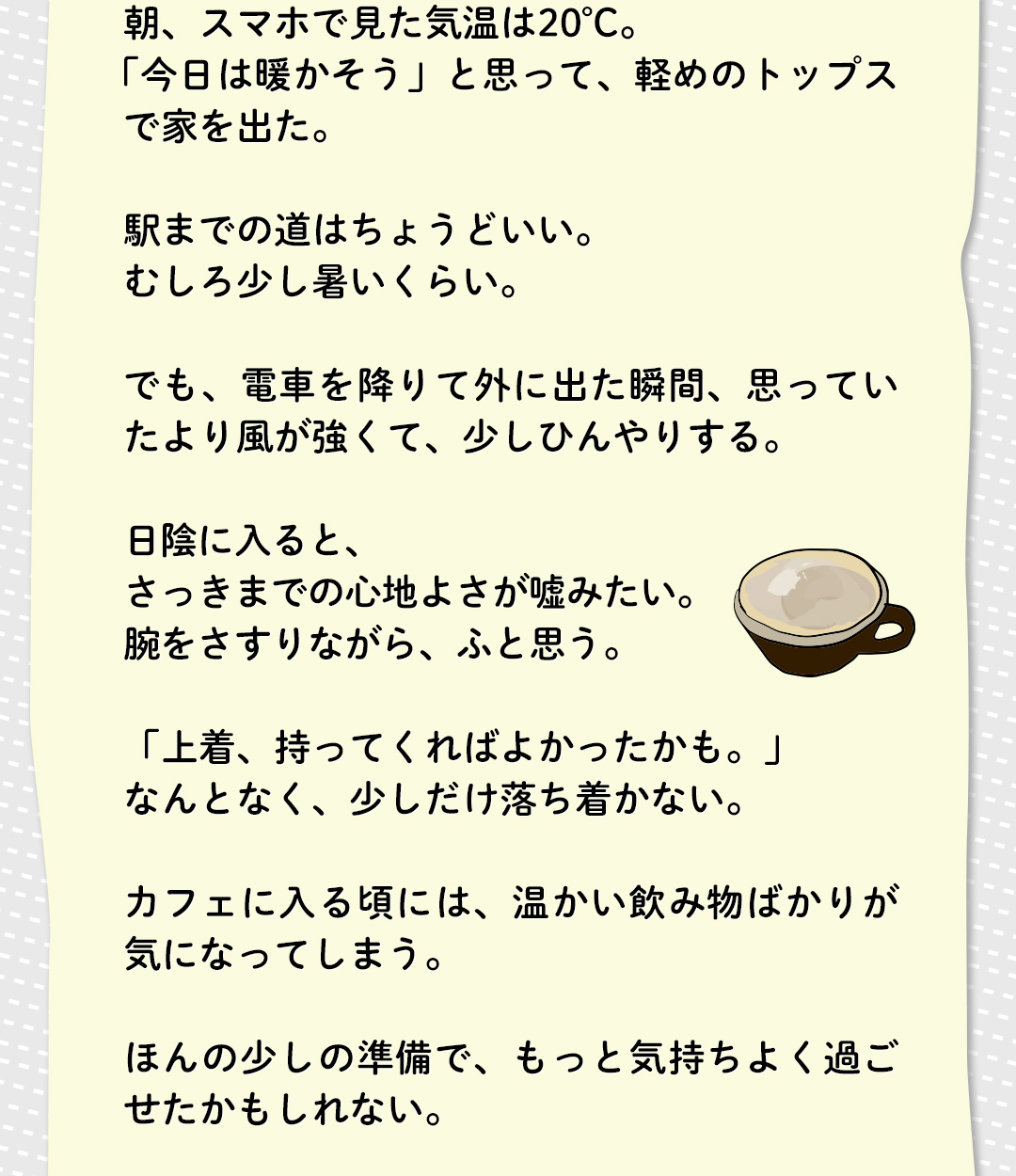 朝、スマホで見た気温は20°C。「今日は暖かそう」と思って、軽めのトップスで家を出た。駅までの道はちょうどいい。むしろ少し暑いくらい。でも、電車を降りて外に出た瞬間、思っていたより風が強くて、少しひんやりする。日陰に入ると、さっきまでの心地よさが嘘みたい。腕をさすりながら、ふと思う。「上着、持ってくればよかったかも。」なんとなく、少しだけ落ち着かない。カフェに入る頃には、温かい飲み物ばかりが気になってしまう。ほんの少しの準備で、もっと気持ちよく過ごせたかもしれない。