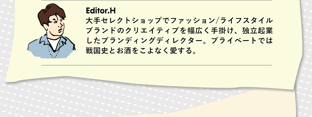 Editor．H 大手セレクトショップでファッション／ライフスタイルブランドのクリエイティブを幅広く手掛け、独立起業したブランディングディレクター。プライベートでは戦国史とお酒をこよなく愛する。