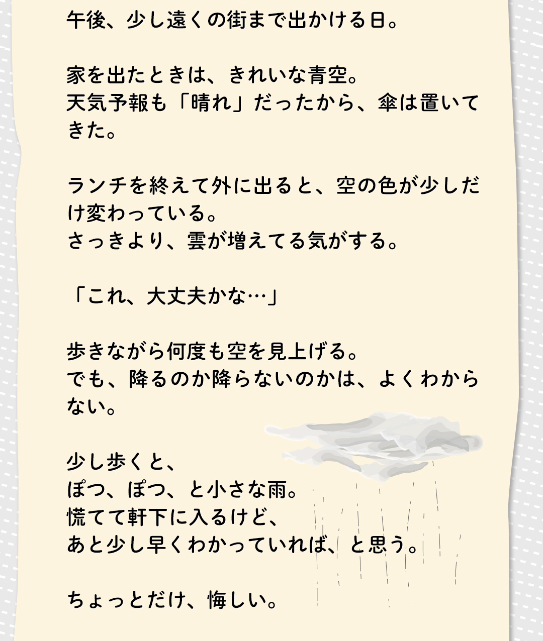 午後、少し遠くの街まで出かける日。家を出たときは、きれいな青空。天気予報も「晴れ」だったから、傘は置いてきた。ランチを終えて外に出ると、空の色が少しだけ変わっている。さっきより、雲が増えてる気がする。「これ、大丈夫かな・・・」歩きながら何度も空を見上げる。でも、降るのか降らないのかは、よくわからない。少し歩くと、ぽつ、ぼつ、と小さな雨。慌てて軒下に入るけど、あと少し早くわかっていれば、と思う。ちょっとだけ、悔しい。
