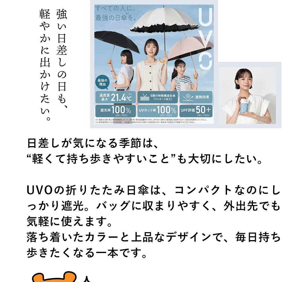強い日差しの日も、軽やかに出かけたい。日差しが気になる季節は、“軽くて持ち歩きやすいこと”も大切にしたい。UVOの折りたたみ日傘は、コンパクトなのにしっかり遮光。バッグに収まりやすく、外出先でも気軽に使えます。落ち着いたカラーと上品なデザインで、毎日持ち歩きたくなる一本です。