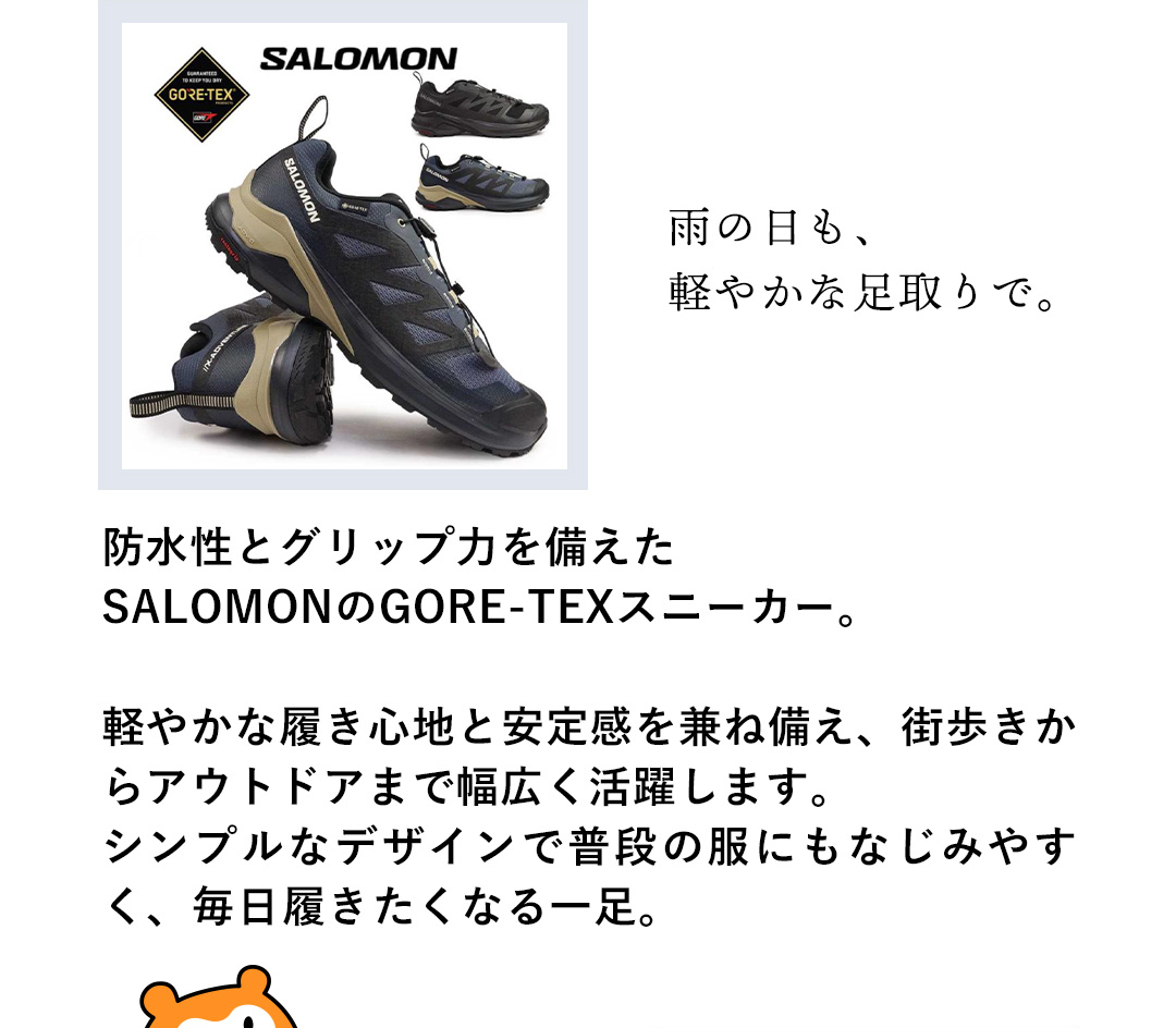 雨の日も、軽やかな足取りで。防水性とグリップ力を備えたSALOMONのGORE-TEXスニーカー。軽やかな履き心地と安定感を兼ね備え、街歩きからアウトドアまで幅広く活躍します。シンプルなデザインで普段の服にもなじみやすく、毎日履きたくなる一足。