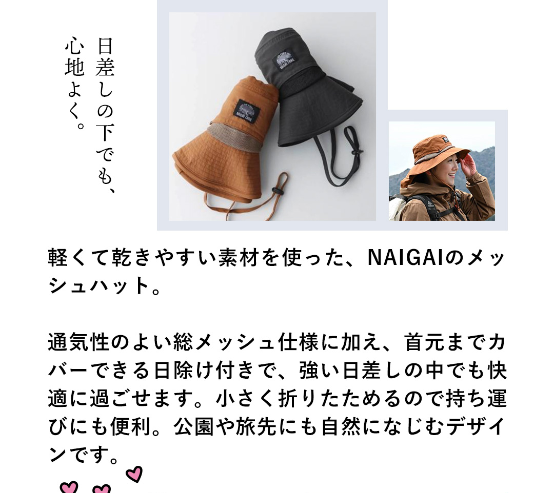 日差しの下でも、心地よく。軽くて乾きやすい素材を使った、NAIGAIのメッシュハット。通気性のよい総メッシュ仕様に加え、首までカバーできる日除け付きで、強い日差しの中でも快適に過ごせます。小さく折りたためるので持ち運びにも便利。公園や旅先にも自然になじむデザインです。