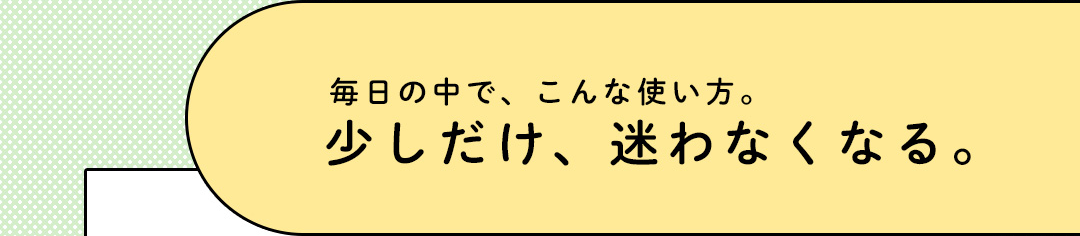 毎日の中で、こんな使い方。少しだけ、迷わなくなる。