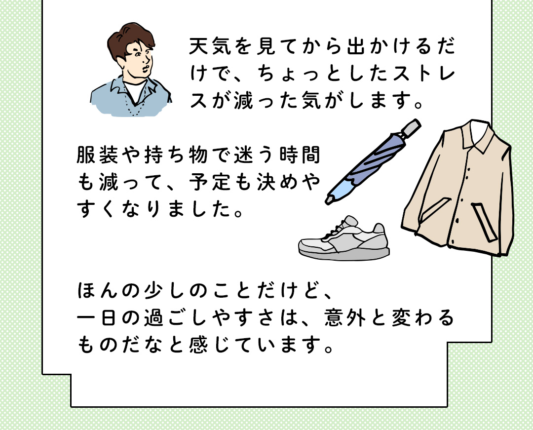 天気を見てから出かけるだけで、ちょっとしたストレスが減った気がします。服装や持ち物で迷う時間も減って、予定も決めやすくなりました。ほんの少しのことだけど、一日の過ごしやすさは、意外と変わるものだなと感じています。