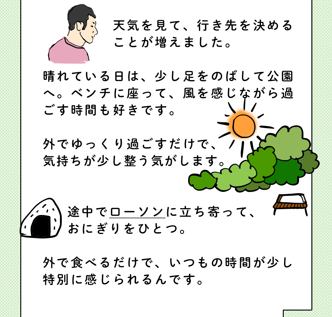 天気を見て、行き先を決めることが増えました。晴れている日は、少し足をのばして公園へ。ベンチに座って、風を感じながら過ごす時間も好きです。外でゆっくり過ごすだけで、気持ちが少し整う気がします。途中でローソンに立ち寄って、おにぎりをひとつ。外で食べるだけで、いつもの時間が少し特別に感じられるんです。