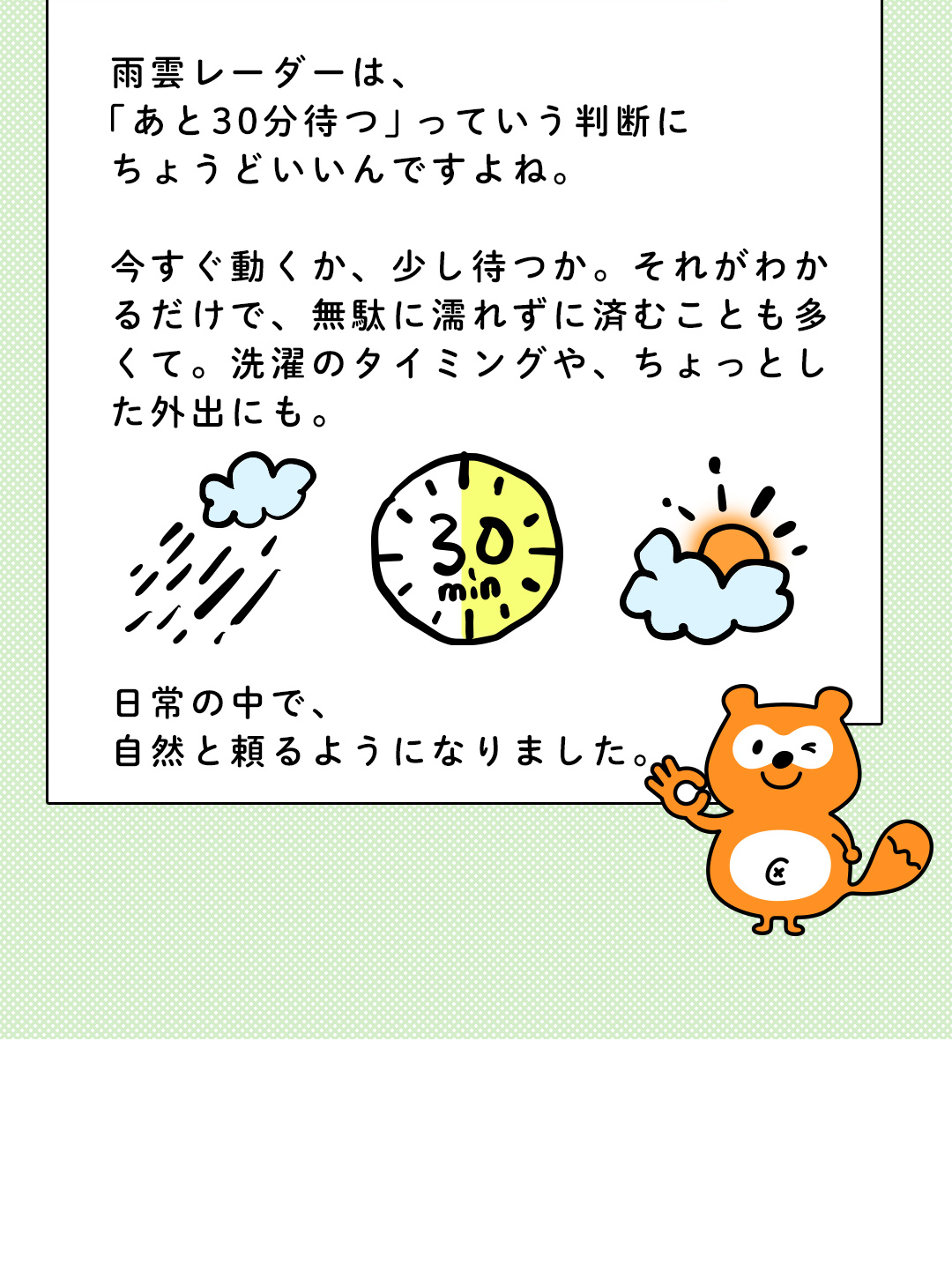 雨雲レーダーは、「あと30分待つ」っていう判断にちょうどいいんですよね。今すぐ動くか、少し待つか。それがわかるだけで、無駄に濡れずに済むことも多くて。洗濯のタイミングや、ちょっとした外出にも。日常の中で、自然と頼るようになりました。