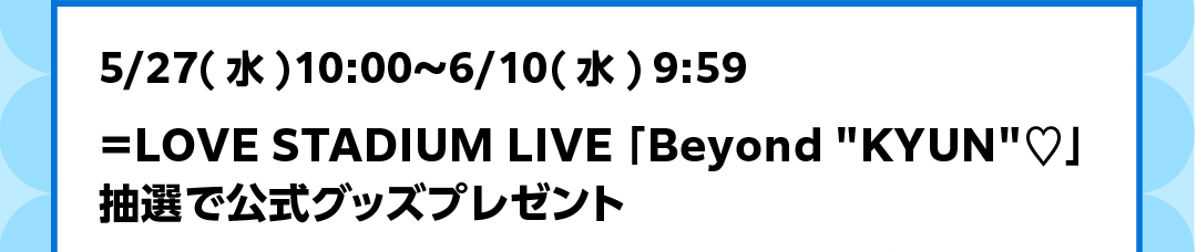 5/27（水）10:00～6/10（水）9:59 ＝LOVE STADIUM LIVE 「Beyond “KYUN”♡」抽選で公式グッズプレゼント
