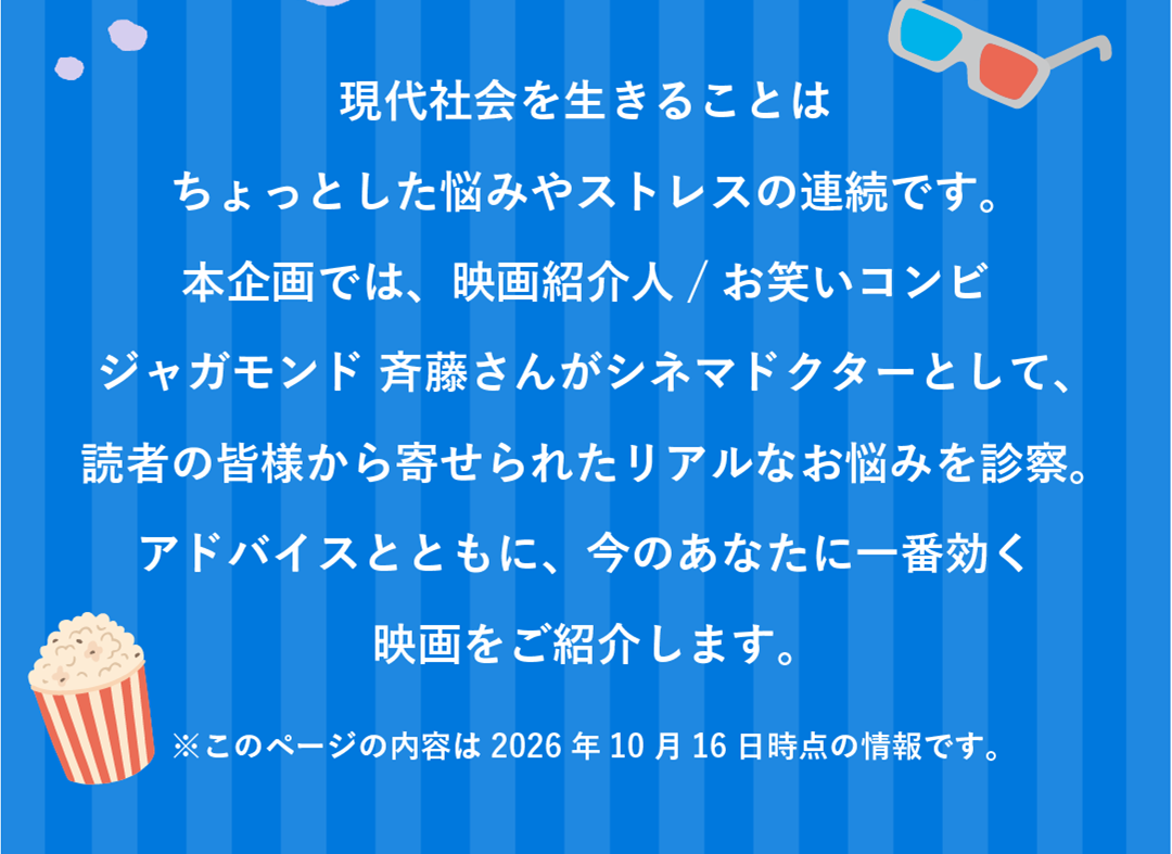 現代社会を生きることはちょっとした悩みやストレスの連続です。本企画では、映画好きお笑い芸人ジャガモンド 斉藤さんがシネマドクターとして、読者の皆様から寄せられたリアルなお悩みを診察。アドバイスとともに、今のあなたに一番効く映画をご紹介します。※このページの内容は2026年10月16日時点の情報です。
