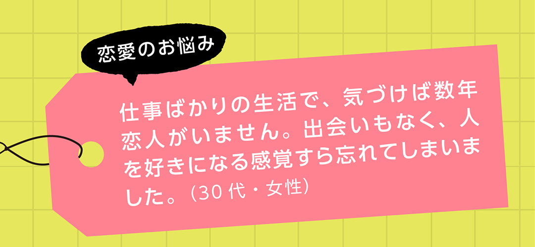 恋愛のお悩み　仕事ばかりの生活で、気づけば数年恋人がいません。出会いもなく、人を好きになる感覚すら忘れてしまいました。（30代・女性）