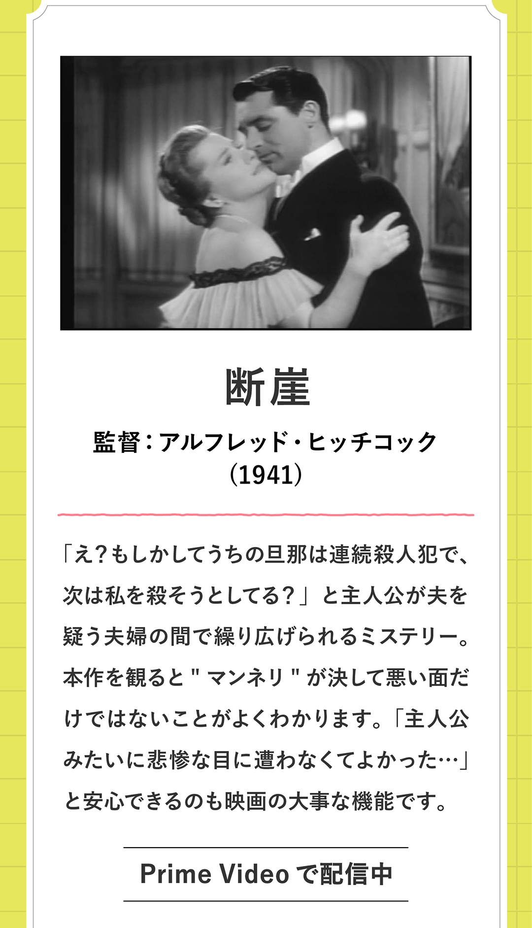 断崖　監督：アルフレッド・ヒッチコック (1941)「え？もしかしてうちの旦那は連続殺人犯で、次は私を殺そうとしてる？」と主人公が夫を疑う夫婦の間で繰り広げられるミステリー。本作を観るとマンネリが決して悪い面だけではないことがよくわかります。「主人公みたいに悲惨な目に遭わなくてよかった…」と安心できるのも映画の大事な機能です。Prime Videoで配信中