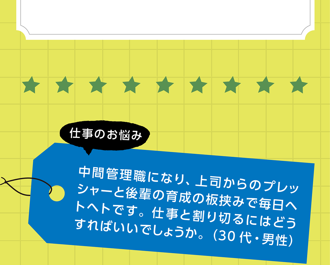 仕事のお悩み　中間管理職になり、上司からのプレッシャーと後輩の育成の板挟みで毎日ヘトヘトです。仕事と割り切るにはどうすればいいでしょうか。（30代・男性）