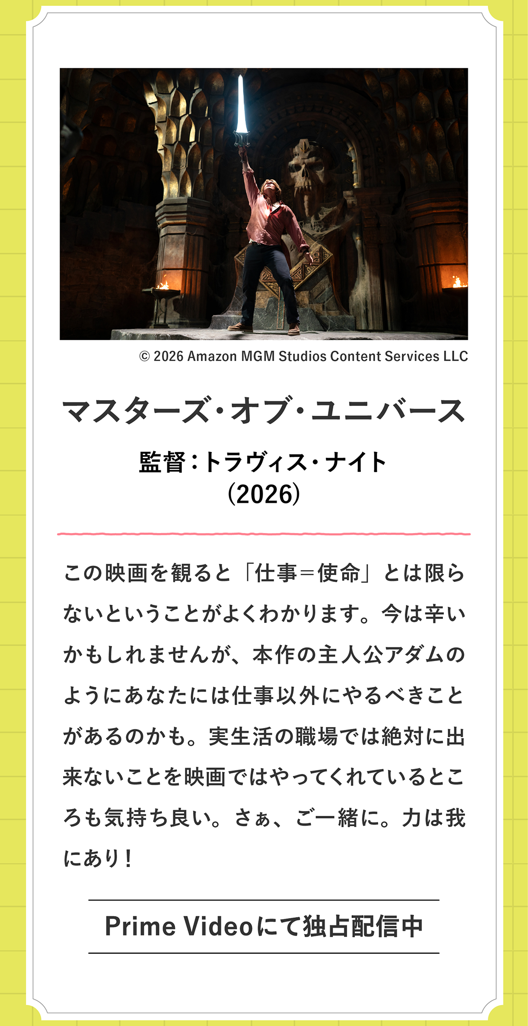 マスターズ・オブ・ユニバース 監督：トラヴィス・ナイト
            (2026)この映画を観ると「仕事＝使命」とは限らないということがよくわかります。今は辛いかもしれませんが、本作の主人公アダムのようにあなたには仕事以外にやるべきことがあるのかも。実生活の職場では絶対に出来ないことを映画ではやってくれているところも気持ち良い。さぁ、ご一緒に。力は我にあり！ Prime Videoで配信中