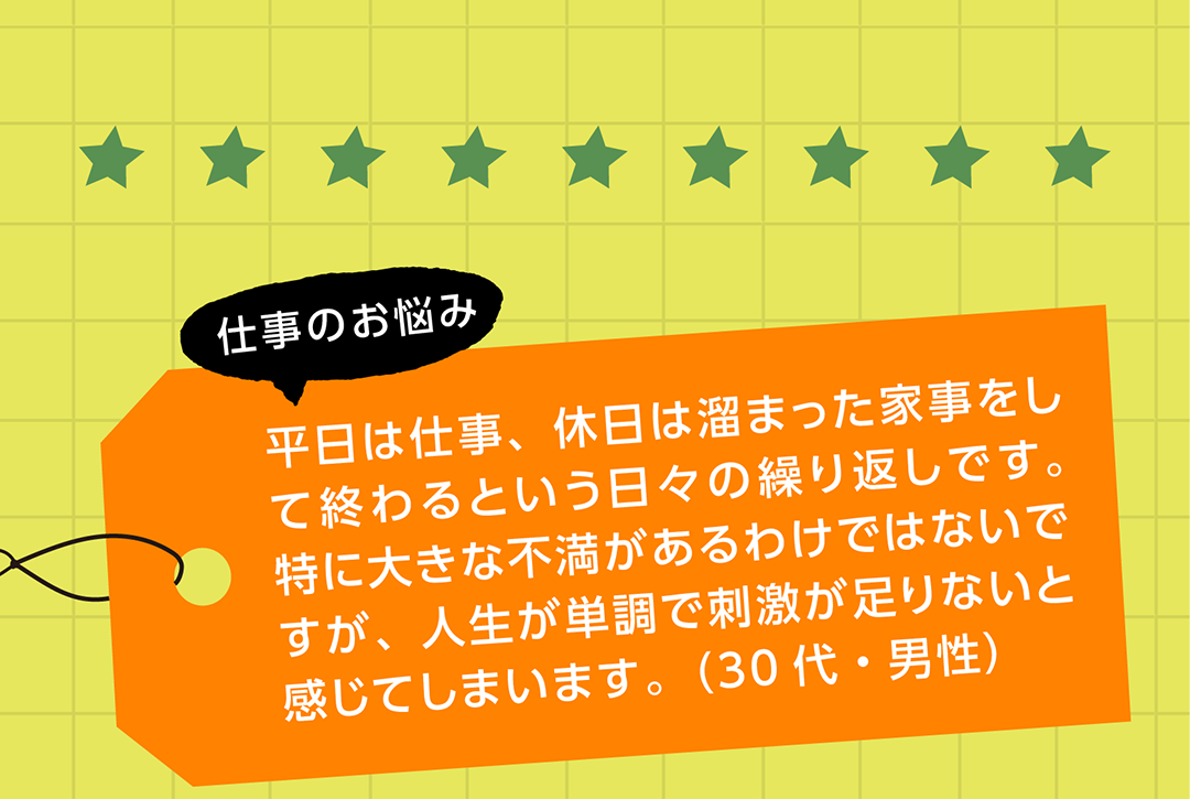 仕事のお悩み 平日は仕事、休日は溜まった家事をして終わるという日々の繰り返しです。特に大きな不満があるわけではないですが、人生が単調で刺激が足りないと感じてしまいます。（30代・男性）