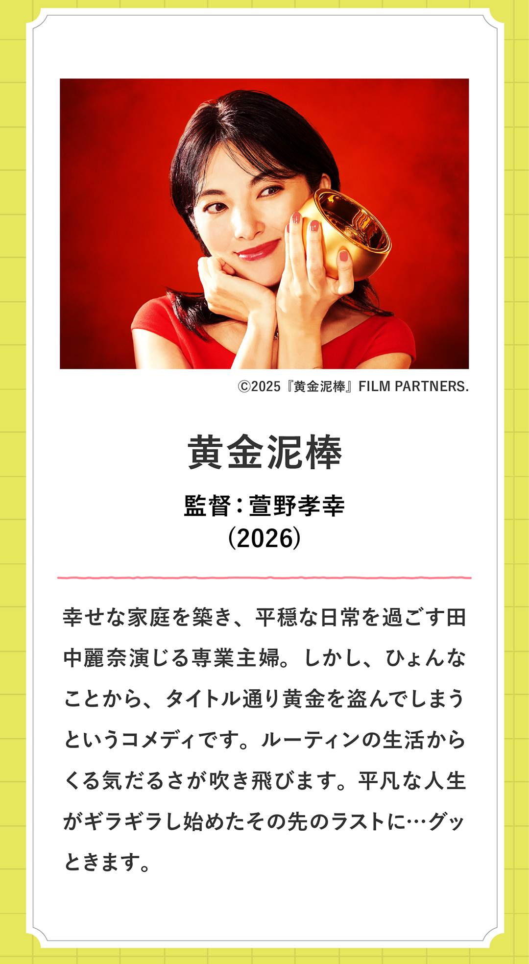 黄金泥棒 監督：萱野孝幸(2026)幸せな家庭を築き、平穏な日常を過ごす田中麗奈演じる専業主婦。しかし、ひょんなことから、タイトル通り黄金を盗んでしまうというコメディです。ルーティンの生活からくる気だるさが吹き飛びます。平凡な人生がギラギラし始めたその先のラストに…グッときます。