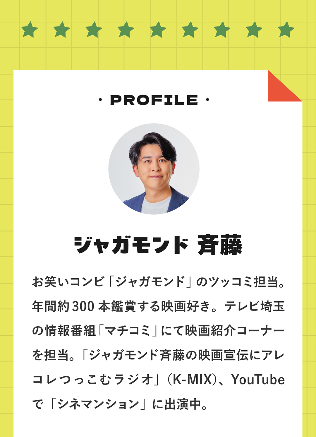 PROFILE ジャガモンド 斉藤 お笑いコンビ「ジャガモンド」のツッコミ担当。年間約300本鑑賞する映画好き。テレビ埼玉の情報番組「マチコミ」にて映画紹介コーナーを担当。「ジャガモンド斉藤の映画宣伝にアレコレつっこむラジオ」（K-MIX）、YouTubeで「シネマンション」に出演中。