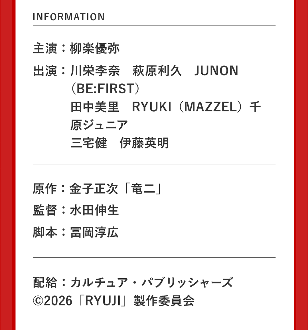 INFORMATION 主演：柳楽優弥 出演：川栄李奈　萩原利久　JUNON（BE:FIRST）田中美里　RYUKI（MAZZEL）千原ジュニア 三宅健　伊藤英明 原作：金子正次「竜二」 監督：水田伸生 脚本：冨岡淳広 配給：カルチュア・パブリッシャーズ ©︎2026「RYUJI」製作委員会