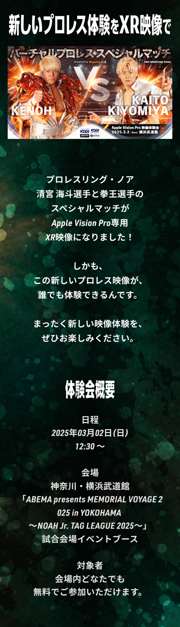 新しいプロレス体験をXR映像で プロレスリング・ノアの清宮海斗選手・拳王選手のスペシャルマッチがApple Vision Pro専用XR動画になりました！ しかも、​​この新しいプロレス映像が誰でも体験できるんです。 まったく新しい映像体験を、ぜひお楽しみください。​ 体験会概要 日時：3月2日(日)12:30～15:00 場所：横浜武道館 試合会場イベントブース