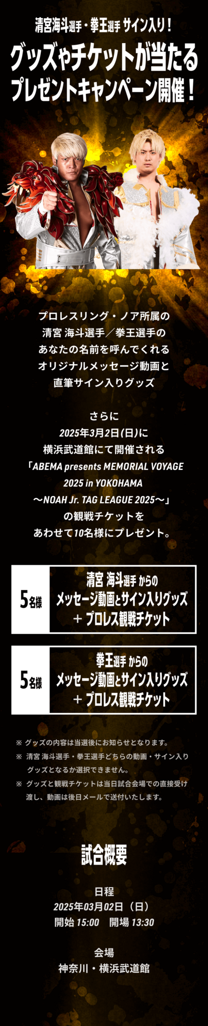 清宮海斗選手・拳王選手サイン入り！ グッズやチケットが当たるプレゼントキャンペーン開催！ プロレスリング・ノア所属の清宮海斗選手／拳王選手のメッセージ動画と直筆サイン入りグッズ、さらに2025年3月2日(日)に横浜武道館にて開催される「ABEMA presents MEMORIAL VOYAGE 2025 in YOKOHAMA ～NOAH Jr. TAG LEAGUE 2025～」の観戦チケットをあわせて10名様にプレゼント。 ※グッズの内容は当選後にお知らせとなります。 ※清宮 海斗選手・拳王選手どちらの動画・サイン入りグッズとなるか選択できません。 ※グッズと観戦チケットは当日、試合会場での直接受け渡しとなります。