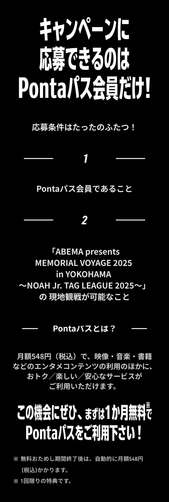 キャンペーンに応募できるのは Pontaパス会員だけ プレゼントキャンペーンの応募条件はたったのふたつ！ 1、​Pontaパス会員であること​ 2、「ABEMA presents MEMORIAL VOYAGE 2025 in YOKOHAMA ～NOAH Jr. TAG LEAGUE 2025～」の現地観戦が可能なこと Pontaパスとは？ 月額548円（税込）で、映像・音楽・書籍などのエンタメコンテンツの利用のほかに、おトク／楽しい／安心なサービスがご利用いただけます。 この機会にぜひ、まずは1か月無料でPontaパスをご利用下さい！ ※無料おためし期間終了後は、自動的に月額548円(税込)かかります。 ※1回限りの特典です。