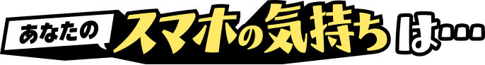 あなたのスマホの気持ちは…